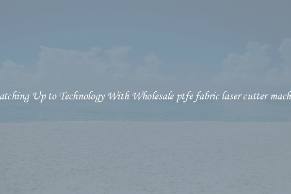 Matching Up to Technology With Wholesale ptfe fabric laser cutter machine