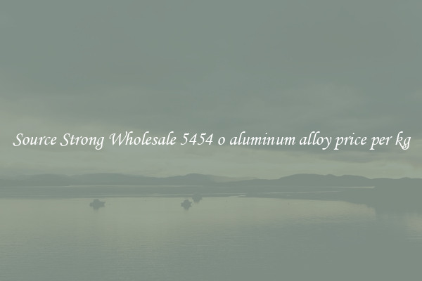 Source Strong Wholesale 5454 o aluminum alloy price per kg